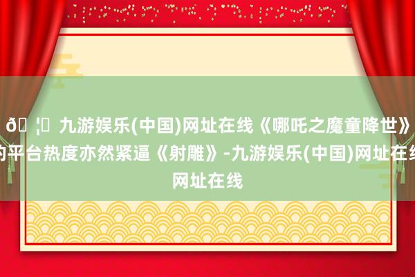 🦄九游娱乐(中国)网址在线《哪吒之魔童降世》的平台热度亦然紧逼《射雕》-九游娱乐(中国)网址在线