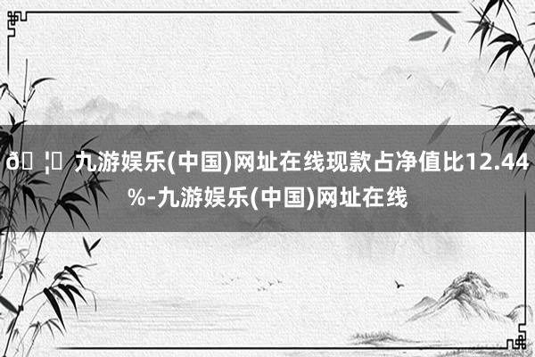 🦄九游娱乐(中国)网址在线现款占净值比12.44%-九游娱乐(中国)网址在线