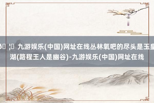 🦄九游娱乐(中国)网址在线丛林氧吧的尽头是玉皇湖(路程王人是幽谷)-九游娱乐(中国)网址在线