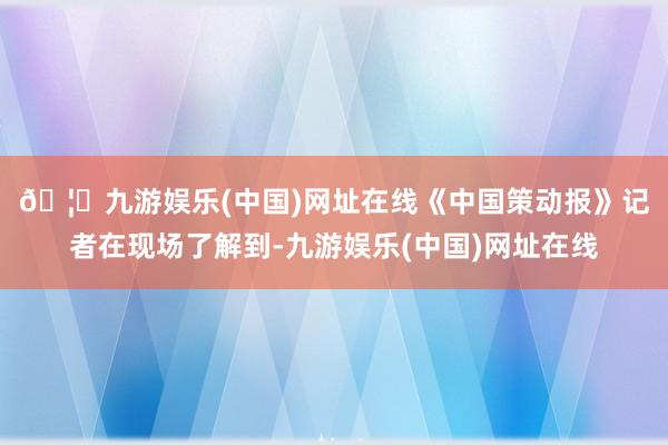 🦄九游娱乐(中国)网址在线　　《中国策动报》记者在现场了解到-九游娱乐(中国)网址在线