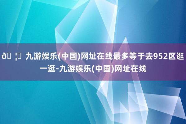 🦄九游娱乐(中国)网址在线最多等于去952区逛一逛-九游娱乐(中国)网址在线