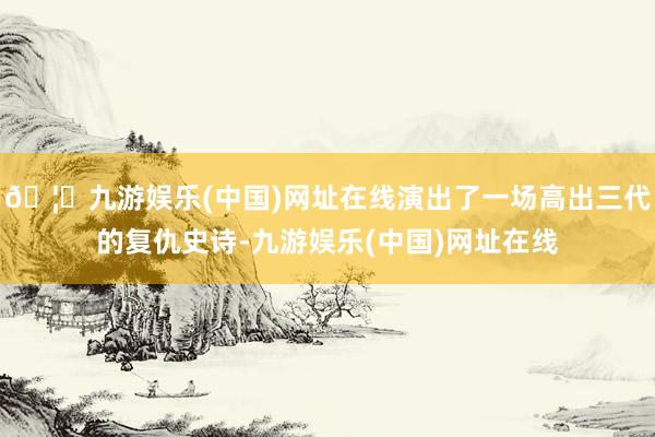 🦄九游娱乐(中国)网址在线演出了一场高出三代的复仇史诗-九游娱乐(中国)网址在线