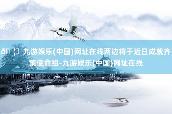 🦄九游娱乐(中国)网址在线两边将于近日成就齐集使命组-九游娱乐(中国)网址在线