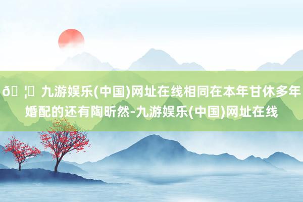 🦄九游娱乐(中国)网址在线相同在本年甘休多年婚配的还有陶昕然-九游娱乐(中国)网址在线