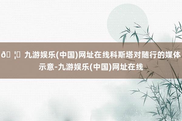 🦄九游娱乐(中国)网址在线科斯塔对随行的媒体示意-九游娱乐(中国)网址在线