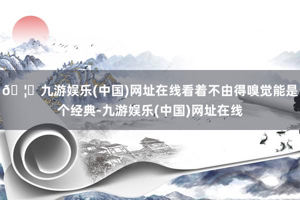 🦄九游娱乐(中国)网址在线看着不由得嗅觉能是个经典-九游娱乐(中国)网址在线