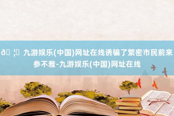 🦄九游娱乐(中国)网址在线诱骗了繁密市民前来参不雅-九游娱乐(中国)网址在线