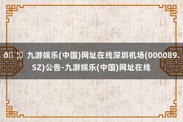🦄九游娱乐(中国)网址在线深圳机场(000089.SZ)公告-九游娱乐(中国)网址在线