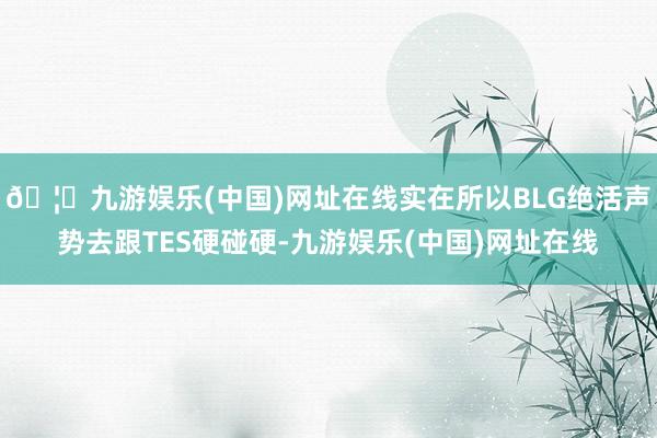 🦄九游娱乐(中国)网址在线实在所以BLG绝活声势去跟TES硬碰硬-九游娱乐(中国)网址在线
