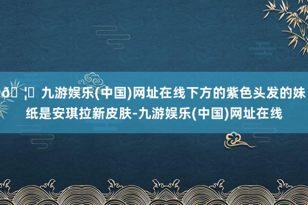 🦄九游娱乐(中国)网址在线下方的紫色头发的妹纸是安琪拉新皮肤-九游娱乐(中国)网址在线
