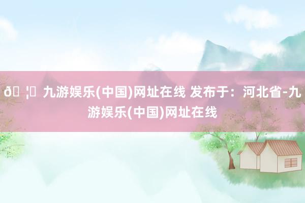 🦄九游娱乐(中国)网址在线 发布于：河北省-九游娱乐(中国)网址在线