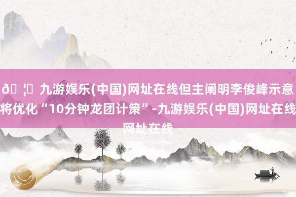 🦄九游娱乐(中国)网址在线但主阐明李俊峰示意将优化“10分钟龙团计策”-九游娱乐(中国)网址在线