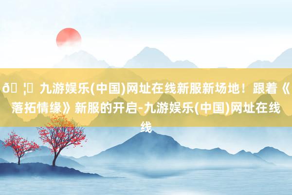 🦄九游娱乐(中国)网址在线新服新场地！跟着《落拓情缘》新服的开启-九游娱乐(中国)网址在线