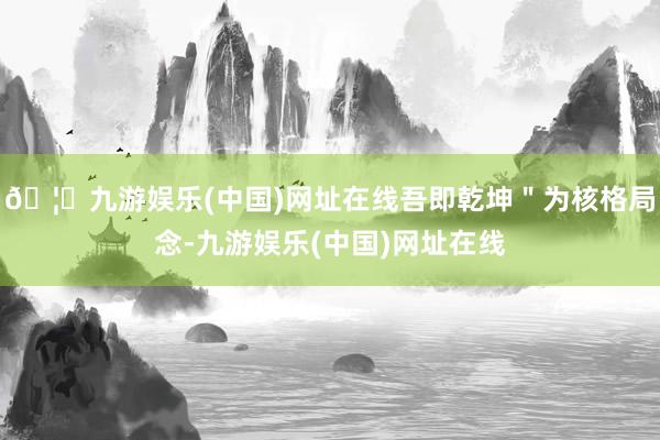 🦄九游娱乐(中国)网址在线吾即乾坤＂为核格局念-九游娱乐(中国)网址在线