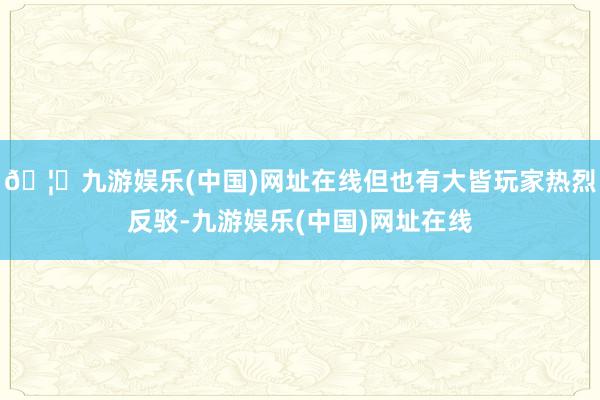 🦄九游娱乐(中国)网址在线但也有大皆玩家热烈反驳-九游娱乐(中国)网址在线
