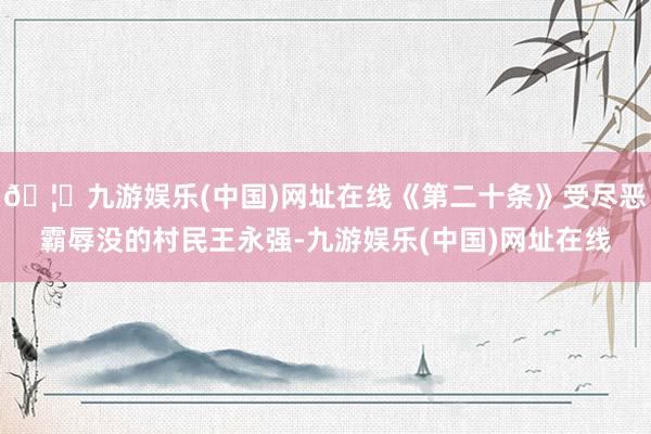 🦄九游娱乐(中国)网址在线《第二十条》受尽恶霸辱没的村民王永强-九游娱乐(中国)网址在线