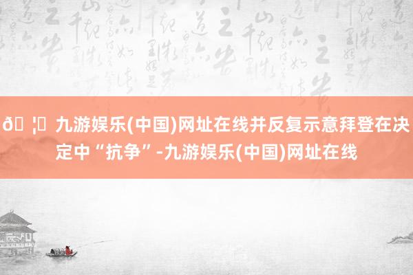 🦄九游娱乐(中国)网址在线并反复示意拜登在决定中“抗争”-九游娱乐(中国)网址在线