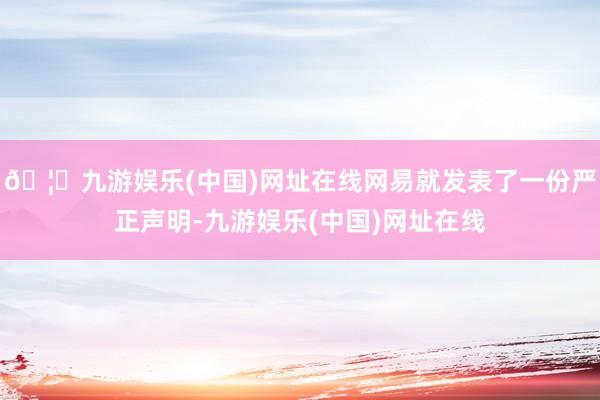 🦄九游娱乐(中国)网址在线网易就发表了一份严正声明-九游娱乐(中国)网址在线