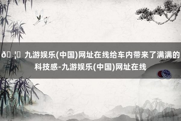 🦄九游娱乐(中国)网址在线给车内带来了满满的科技感-九游娱乐(中国)网址在线