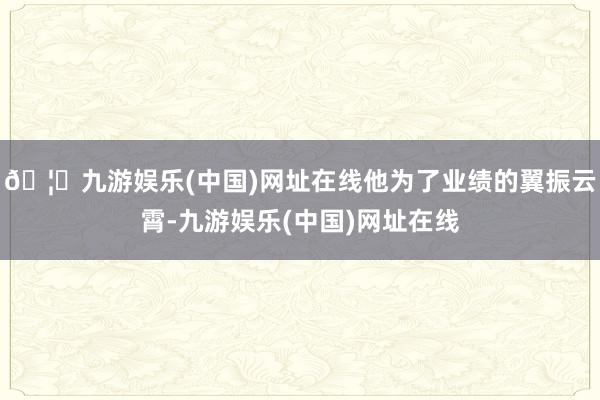 🦄九游娱乐(中国)网址在线他为了业绩的翼振云霄-九游娱乐(中国)网址在线