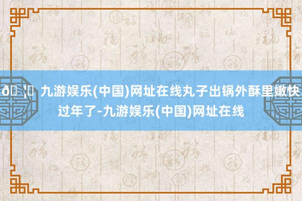 🦄九游娱乐(中国)网址在线丸子出锅外酥里嫩快过年了-九游娱乐(中国)网址在线