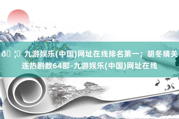 🦄九游娱乐(中国)网址在线排名第一；胡冬晴关连热剧数64部-九游娱乐(中国)网址在线