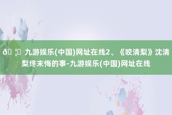 🦄九游娱乐(中国)网址在线2、《咬清梨》沈清梨终末悔的事-九游娱乐(中国)网址在线