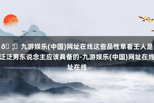 🦄九游娱乐(中国)网址在线这些品性单看王人是泛泛男东说念主应该具备的-九游娱乐(中国)网址在线