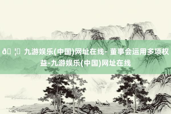 🦄九游娱乐(中国)网址在线- 董事会运用多项权益-九游娱乐(中国)网址在线