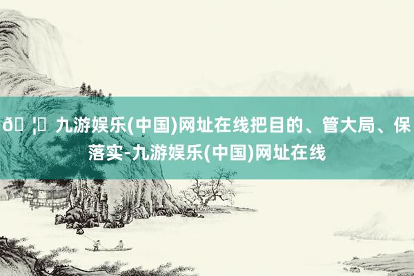 🦄九游娱乐(中国)网址在线把目的、管大局、保落实-九游娱乐(中国)网址在线