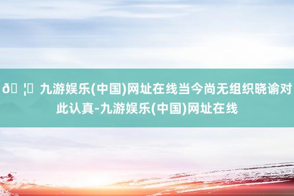 🦄九游娱乐(中国)网址在线当今尚无组织晓谕对此认真-九游娱乐(中国)网址在线