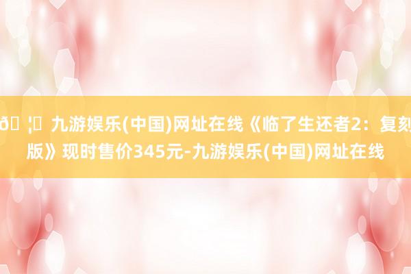 🦄九游娱乐(中国)网址在线《临了生还者2：复刻版》现时售价345元-九游娱乐(中国)网址在线
