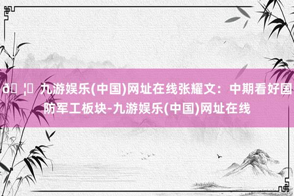 🦄九游娱乐(中国)网址在线张耀文:中期看好国防军工板块-九游娱乐(中国)网址在线