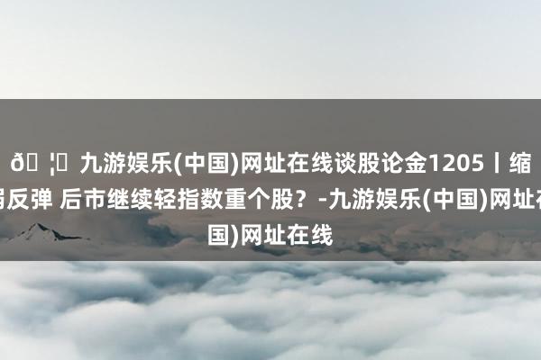 🦄九游娱乐(中国)网址在线谈股论金1205丨缩量弱反弹 后市继续轻指数重个股？-九游娱乐(中国)网址在线