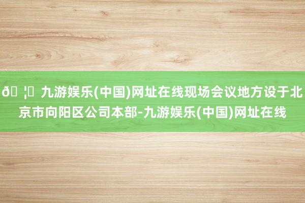 🦄九游娱乐(中国)网址在线现场会议地方设于北京市向阳区公司本部-九游娱乐(中国)网址在线