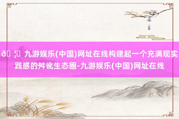 🦄九游娱乐(中国)网址在线构建起一个充满现实践感的舛讹生态圈-九游娱乐(中国)网址在线