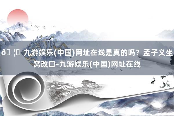 🦄九游娱乐(中国)网址在线是真的吗？孟子义坐窝改口-九游娱乐(中国)网址在线