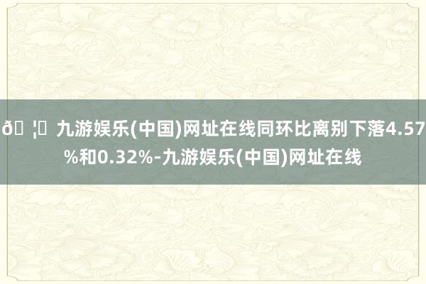 🦄九游娱乐(中国)网址在线同环比离别下落4.57%和0.32%-九游娱乐(中国)网址在线