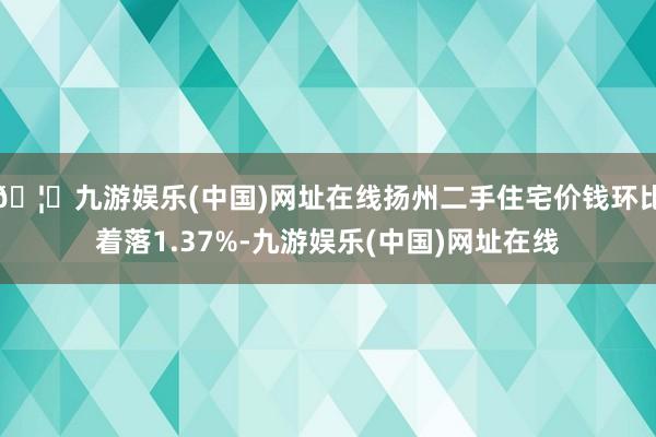 🦄九游娱乐(中国)网址在线扬州二手住宅价钱环比着落1.37%-九游娱乐(中国)网址在线