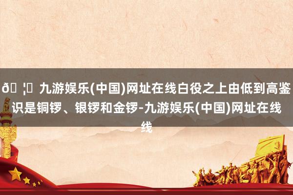 🦄九游娱乐(中国)网址在线白役之上由低到高鉴识是铜锣、银锣和金锣-九游娱乐(中国)网址在线