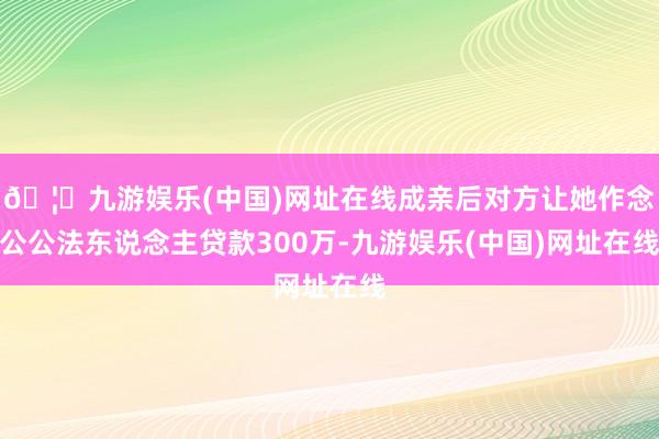 🦄九游娱乐(中国)网址在线成亲后对方让她作念公公法东说念主贷款300万-九游娱乐(中国)网址在线