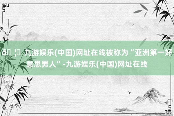 🦄九游娱乐(中国)网址在线被称为“亚洲第一好意思男人”-九游娱乐(中国)网址在线