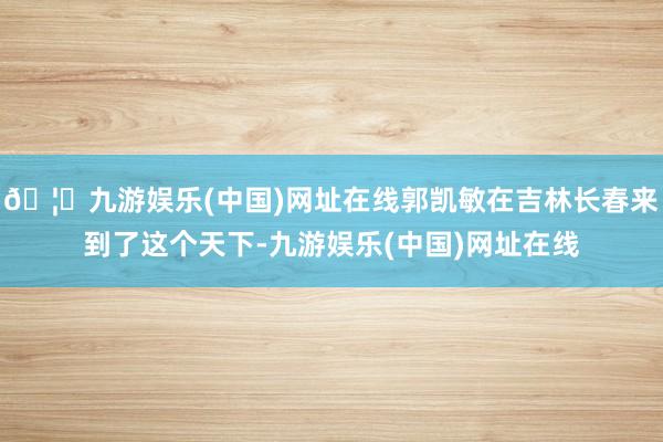 🦄九游娱乐(中国)网址在线郭凯敏在吉林长春来到了这个天下-九游娱乐(中国)网址在线