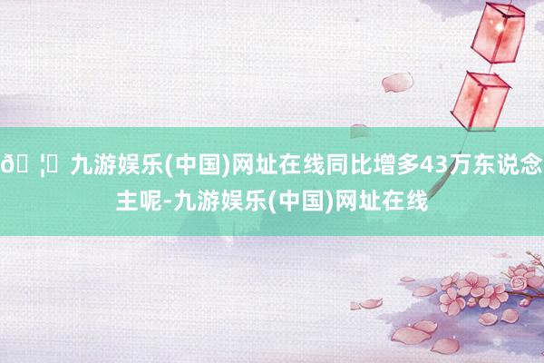 🦄九游娱乐(中国)网址在线同比增多43万东说念主呢-九游娱乐(中国)网址在线