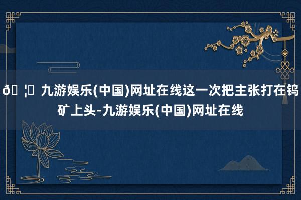 🦄九游娱乐(中国)网址在线这一次把主张打在钨矿上头-九游娱乐(中国)网址在线