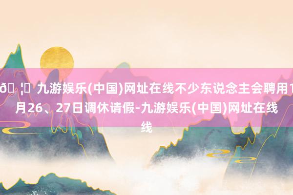 🦄九游娱乐(中国)网址在线不少东说念主会聘用1月26、27日调休请假-九游娱乐(中国)网址在线