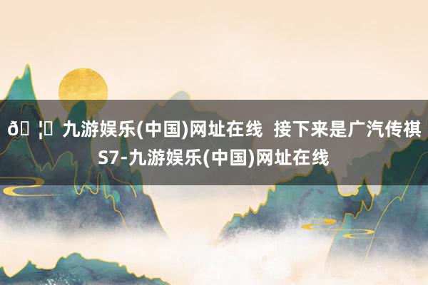 🦄九游娱乐(中国)网址在线  接下来是广汽传祺S7-九游娱乐(中国)网址在线