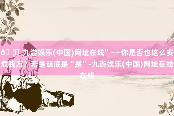 🦄九游娱乐(中国)网址在线”——你是否也这么安危我方？若是谜底是“是”-九游娱乐(中国)网址在线