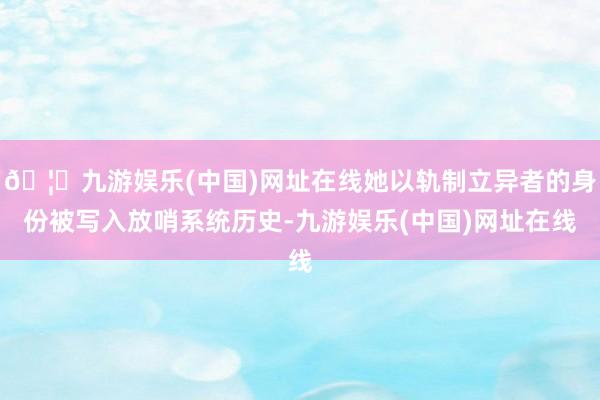 🦄九游娱乐(中国)网址在线她以轨制立异者的身份被写入放哨系统历史-九游娱乐(中国)网址在线