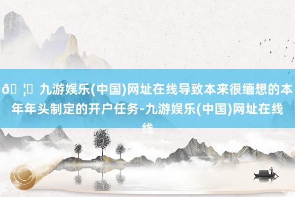 🦄九游娱乐(中国)网址在线导致本来很缅想的本年年头制定的开户任务-九游娱乐(中国)网址在线